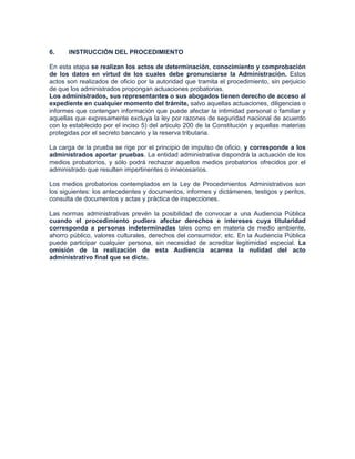 6.    INSTRUCCIÓN DEL PROCEDIMIENTO

En esta etapa se realizan los actos de determinación, conocimiento y comprobación
de los datos en virtud de los cuales debe pronunciarse la Administración. Estos
actos son realizados de oficio por la autoridad que tramita el procedimiento, sin perjuicio
de que los administrados propongan actuaciones probatorias.
Los administrados, sus representantes o sus abogados tienen derecho de acceso al
expediente en cualquier momento del trámite, salvo aquellas actuaciones, diligencias o
informes que contengan información que puede afectar la intimidad personal o familiar y
aquellas que expresamente excluya la ley por razones de seguridad nacional de acuerdo
con lo establecido por el inciso 5) del articulo 200 de la Constitución y aquellas materias
protegidas por el secreto bancario y la reserva tributaria.

La carga de la prueba se rige por el principio de impulso de oficio, y corresponde a los
administrados aportar pruebas. La entidad administrativa dispondrá la actuación de los
medios probatorios, y sólo podrá rechazar aquellos medios probatorios ofrecidos por el
administrado que resulten impertinentes o innecesarios.

Los medios probatorios contemplados en la Ley de Procedimientos Administrativos son
los siguientes: los antecedentes y documentos, informes y dictámenes, testigos y peritos,
consulta de documentos y actas y práctica de inspecciones.

Las normas administrativas prevén la posibilidad de convocar a una Audiencia Pública
cuando el procedimiento pudiera afectar derechos e intereses cuya titularidad
corresponda a personas indeterminadas tales como en materia de medio ambiente,
ahorro público, valores culturales, derechos del consumidor, etc. En la Audiencia Pública
puede participar cualquier persona, sin necesidad de acreditar legitimidad especial. La
omisión de la realización de esta Audiencia acarrea la nulidad del acto
administrativo final que se dicte.
 