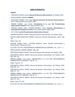 BIBLIOGRAFIA
    LIBROS:
o    CERVANTES ANAYA, Dante. Manual De Derecho Administrativo. Ed. Rodhas. 2003
o    ENCICLOPEDIA JURIDICA OMEBA
o    MOSCOSO TORRES, Víctor Júber. Manual Instructivo de Derecho Administrativo I.
     Perú: Talleres Gráficos de la UIGV, 2003.
o    MORON URBINA, Juan Carlos. Comentarios A La Ley Del Procedimiento
     Administrativo General. Perú: Gaceta Jurídica. 2001.
o    PATRON FAURA, Pedro, PATRON BEDOYA, Pedro. Derecho Administrativo y
     Administración Pública en el Perú. Perú: editora jurídica Grijley, 2004.
o    LEY 27444. Ley Del Procedimiento Administrativo General.
    CERVANTES ANAYA, DANTE. Manual De Derecho Administrativo. Ed. Rodhas. 2003.
    VICTOR JUBES MOSCOSO TORRES. Manual de Derecho Administrativo. UIGV. Pág.
    162
    Ibidem. Pág. 162.
    PATRON FAURA, Pedro / PATRON BEDOYA, Pedro. Derecho administrativo y
    Administración Pública en el Perú.
    Ley 27444. LEY DEL PROCEDIMIENTO ADMINISTRATIVO GENERAL. Art. 1, num. 1.1
    ENCICLOPEDIA JURIDICA OMEBA. Pág. 328.
    CERVANTES ANAYA, DANTE. Manual De Derecho Administrativo. Ed. Rodhas. 2003.
    CERVANTES ANAYA, DANTE. Manual De Derecho Administrativo. Ed. Rodhas. 2003.
    Pág. 206 - 207.
    MORON URBINA, Juan Carlos. COMENTARIOS A LA LEY DEL PROCEDIMIENTO
    ADMINISTRATIVO GENERAL. Pág. 69 - 74.
    Ibidem. Pág. 69 - 70.
    CERVANTES ANAYA, DANTE. Manual De Derecho Administrativo. Ed. Rodhas. 2003.
    Pág. 208 - 211.
    CERVANTES ANAYA, DANTE. Manual De Derecho Administrativo. Ed. Rodhas. 2003.
    Pág. 212 - 214.
    MORON URBINA, Juan Carlos. COMENTARIOS A LA LEY DEL PROCEDIMIENTO
    ADMINISTRATIVO GENERAL. Pág. 69 - 74.
    CERVANTES ANAYA, DANTE. Manual De Derecho Administrativo. Ed. Rodhas. 2003.
    Pág. 214 - 215.
    Ibidem. Pág. 219 - 220.
    Ley 27444. LEY DEL PROCEDIMIENTO ADMINISTRATIVO GENERAL. Art. 4, num. 1.1
 