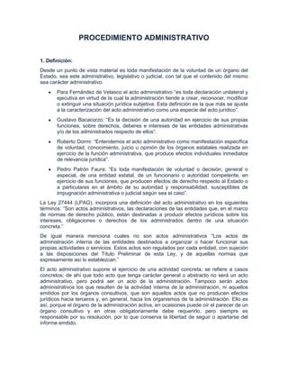 PROCEDIMIENTO ADMINISTRATIVO

1. Definición:
Desde un punto de vista material es toda manifestación de la voluntad de un órgano del
Estado, sea este administrativo, legislativo o judicial, con tal que el contenido del mismo
sea carácter administrativo.
       Para Fernández de Velasco el acto administrativo “es toda declaración unilateral y
       ejecutiva en virtud de la cual la administración tiende a crear, reconocer, modificar
       o extinguir una situación jurídica subjetiva. Esta definición es la que más se ajusta
       a la caracterización del acto administrativo como una especie del acto jurídico”.
       Gustavo Bacacorzo: “Es la decisión de una autoridad en ejercicio de sus propias
       funciones, sobre derechos, deberes e intereses de las entidades administrativas
       y/o de los administrados respecto de ellos”.
       Roberto Dormi: “Entendemos el acto administrativo como manifestación específica
       de voluntad, conocimiento, juicio u opinión de los órganos estatales realizada en
       ejercicio de la función administrativa, que produce efectos individuales inmediatos
       de relevancia jurídica”.
       Pedro Patrón Faura: “Es toda manifestación de voluntad o decisión, general o
       especial, de una entidad estatal, de un funcionario o autoridad competente, en
       ejercicio de sus funciones, que producen efectos de derecho respecto al Estado o
       a particulares en el ámbito de su autoridad y responsabilidad, susceptibles de
       impugnación administrativa o judicial según sea el caso”.
La Ley 27444 (LPAG), incorpora una definición del acto administrativo en los siguientes
términos: “Son actos administrativos, las declaraciones de las entidades que, en el marco
de normas de derecho público, están destinadas a producir efectos jurídicos sobre los
intereses, obligaciones o derechos de los administrados dentro de una situación
concreta.”
De igual manera menciona cuales no son actos administrativos “Los actos de
administración interna de las entidades destinados a organizar o hacer funcionar sus
propias actividades o servicios. Estos actos son regulados por cada entidad, con sujeción
a las disposiciones del Título Preliminar de esta Ley, y de aquellas normas que
expresamente así lo establezcan.”
El acto administrativo supone el ejercicio de una actividad concreta, se refiere a casos
concretos; de ahí que todo acto que tenga carácter general o abstracto no será un acto
administrativo, pero podrá ser un acto de la administración. Tampoco serán actos
administrativos los que resulten de la actividad interna de la administración, ni aquellos
emitidos por los órganos consultivos, que son aquellos actos que no producen efectos
jurídicos hacia terceros y, en general, hacia los organismos de la administración. Ello es
así, porque el órgano de la administración activa, en ocasiones puede oír el parecer de un
órgano consultivo y en otras obligatoriamente debe requerirlo, pero siempre es
responsable por su resolución, por lo que conserva la libertad de seguir o apartarse del
informe emitido.
 