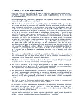 ELEMENTOS DEL ACTO ADMINISTRATIVO
Podemos encontrar una variedad de autores que nos exponen sus pensamientos y
definiciones sobre el acto administrativo igual sucede respecto al tema de los elementos
del acto administrativo.
El profesor Marienhoff, dice que son elementos esenciales del acto administrativo: sujeto,
causa, objeto, finalidad, forma y moralidad.
 El elemento sujeto comporta la competencia, según el tratadista citado, que hay que
 considerar por razón de la materia, del grado, del territorio, e inclusive del tiempo. Sobre
 este particular la competencia es tan importante que merece ser considerada, a juicio del
 autor, como el elemento esencial autónomo, y lo dice Marienhoff, debe apreciarse la
 capacidad del funcionario o empleado que actúa y, en su caso del administrado cuando
 colabore en la creación del acto, como es en los casos contractuales. “El sujeto del acto
 administrativo es el órgano que, en representación del Estado formula la declaración de
 voluntad: Dicho órgano cuenta con una competencia, la cual constituye el conjunto de
 facultades del mismo. La competencia es la cantidad de poder público que tiene el
 órgano para dictar un acto. No es una cualidad, sino una cantidad; por ello se considera
 como la medida de poder que pertenece a cada órgano. Así el órgano únicamente ejerce
 el poder del Estado que se encuentra en su competencia. Hay, en los actos
 administrativos, una persona física que formula la declaración de voluntad, persona que
 se encuentra investida de poderes públicos y, precisamente, por esa característica no
 expresa su voluntad particular, sino ejercita el poder de su dignidad. De aquí que
 concluyamos que la competencia corresponde al órgano, no a la persona titular de la
 función”.
 La causa, en medio del debate objetivista y subjetivista, debe apreciarse la norma y en
 las circunstancias que han dado motivo al acto, lo que es vinculado al interés público y
 significa lo mismo que el motivo o motivos dominantes.
 El objeto es el contenido del acto, es decir, la disposición concreta del administrador, lo
 que éste manda y dispone, pudiendo ser positivo o negativo.
 La forma (o formación) de la voluntad administrativa es, por ende, no solo requisito de
 procedimiento, sino la generación de la decisión, de la voluntad, por manera que tiene
 un aspecto formal propiamente dicho y otro material o sustantivo.
 La finalidad es un elemento dirigido a satisfacer las exigencias del interés público, al cual
 se dirige y su desviación puede originar la nulidad del acto y las responsabilidades del
 funcionario. Expresa Marienhoff que la finalidad constituye la razón que justifica la misión
 del acto, actúa teleológicamente, criterio que el mismo afirma coincidir con Cretella
 Junior.
 La Moral se basa en el recto comportamiento o la buena fe, la pureza de intenciones, el
 respeto al orden jurídico y la presencia del interés público.
La existencia del acto administrativo depende del cumplimiento de ciertos elementos
esenciales: competencia, objeto, voluntad y forma, los cuales deben concurrir
simultáneamente de acuerdo al modo requerido por el ordenamiento jurídico. Caso
contrario se afecta la validez del acto.
“En todo acto administrativo hay ciertos elementos esenciales, de los cuales depende su
validez y eficacia; ellos son: causa, objeto, finalidad, forma y moralidad”.
 