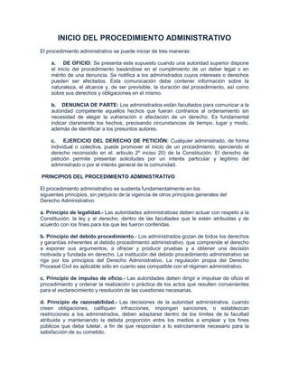 INICIO DEL PROCEDIMIENTO ADMINISTRATIVO
El procedimiento administrativo se puede iniciar de tres maneras:

     a. DE OFICIO: Se presenta este supuesto cuando una autoridad superior dispone
     el inicio del procedimiento basándose en el cumplimiento de un deber legal o en
     mérito de una denuncia. Se notifica a los administrados cuyos intereses o derechos
     pueden ser afectados. Esta comunicación debe contener información sobre la
     naturaleza, el alcance y, de ser previsible, la duración del procedimiento, así como
     sobre sus derechos y obligaciones en el mismo.

     b. DENUNCIA DE PARTE: Los administrados están facultados para comunicar a la
     autoridad competente aquellos hechos que fueran contrarios al ordenamiento sin
     necesidad de alegar la vulneración o afectación de un derecho. Es fundamental
     indicar claramente los hechos, precisando circunstancias de tiempo, lugar y modo,
     además de identificar a los presuntos autores.

    c. EJERCICIO DEL DERECHO DE PETICIÓN: Cualquier administrado, de forma
    individual o colectiva, puede promover el inicio de un procedimiento, ejerciendo el
    derecho reconocido en el. articulo 2º inciso 20) de la Constitución. El derecho de
    petición permite presentar solicitudes por un interés particular y legitimo del
    administrado o por el interés general de la comunidad.

PRINCIPIOS DEL PROCEDIMIENTO ADMINISTRATIVO

El procedimiento administrativo se sustenta fundamentalmente en los
siguientes principios, sin perjuicio de la vigencia de otros principios generales del
Derecho Administrativo:

a. Principio de legalidad.- Las autoridades administrativas deben actuar con respeto a la
Constitución, la ley y al derecho, dentro de las facultades que le estén atribuidas y de
acuerdo con los fines para los que les fueron conferidas.

b. Principio del debido procedimiento.- Los administrados gozan de todos los derechos
y garantías inherentes al debido procedimiento administrativo, que comprende el derecho
a exponer sus argumentos, a ofrecer y producir pruebas y a obtener una decisión
motivada y fundada en derecho. La institución del debido procedimiento administrativo se
rige por los principios del Derecho Administrativo. La regulación propia del Derecho
Procesal Civil es aplicable sólo en cuanto sea compatible con el régimen administrativo.

c. Principio de impulso de oficio.- Las autoridades deben dirigir e impulsar de oficio el
procedimiento y ordenar la realización o práctica de los actos que resulten convenientes
para el esclarecimiento y resolución de las cuestiones necesarias.

d. Principio de razonabilidad.- Las decisiones de la autoridad administrativa, cuando
creen obligaciones, califiquen infracciones, impongan sanciones, o establezcan
restricciones a los administrados, deben adaptarse dentro de los límites de la facultad
atribuida y manteniendo la debida proporción entre los medios a emplear y los fines
públicos que deba tutelar, a fin de que respondan a lo estrictamente necesario para la
satisfacción de su cometido.
 