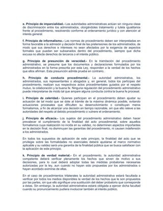 e. Principio de imparcialidad.- Las autoridades administrativas actúan sin ninguna clase
de discriminación entre los administrados, otorgándoles tratamiento y tutela igualitarios
frente al procedimiento, resolviendo conforme al ordenamiento jurídico y con atención al
interés general.

f. Principio de informalismo.- Las normas de procedimiento deben ser interpretadas en
forma favorable a la admisión y decisión final de las pretensiones de los administrados, de
modo que sus derechos e intereses no sean afectados por la exigencia de aspectos
formales que puedan ser subsanados dentro del procedimiento, siempre que dicha
excusa no afecte derechos de terceros o el interés público.

g. Principio de presunción de veracidad.- En la tramitación del procedimiento
administrativo, se presume que los documentos y declaraciones formulados por los
administrados en la forma prescrita por esta Ley, responden a la verdad de los hechos
que ellos afirman. Esta presunción admite prueba en contrario.

h. Principio de conducta procedimental.- La autoridad administrativa, los
administrados, sus representantes o abogados y, en general, todos los partícipes del
procedimiento, realizan sus respectivos actos procedimentales guiados por el respeto
mutuo, la colaboración y la buena fe. Ninguna regulación del procedimiento administrativo
puede interpretarse de modo tal que ampare alguna conducta contra la buena fe procesal.

i. Principio de celeridad.- Quienes participan en el procedimiento deben ajustar su
actuación de tal modo que se dote al trámite de la máxima dinámica posible, evitando
actuaciones procesales que dificulten su desenvolvimiento o constituyan meros
formalismos, a fin de alcanzar una decisión en tiempo razonable, sin que ello releve a las
autoridades del respeto al debido procedimiento o vulnere el ordenamiento.

j. Principio de eficacia.- Los sujetos del procedimiento administrativo deben hacer
prevalecer el cumplimiento de la finalidad del acto procedimental, sobre aquellos
formalismos cuya realización no incida en su validez, no determinen aspectos importantes
en la decisión final, no disminuyan las garantías del procedimiento, ni causen indefensión
a los administrados.

En todos los supuestos de aplicación de este principio, la finalidad del acto que se
privilegie sobre las formalidades no esenciales deberá ajustarse al marco normativo
aplicable y su validez será una garantía de la finalidad pública que se busca satisfacer con
la aplicación de este principio.

k. Principio de verdad material.- En el procedimiento, la autoridad administrativa
competente deberá verificar plenamente los hechos que sirven de motivo a sus
decisiones, para lo cual deberá adoptar todas las medidas probatorias necesarias
autorizadas por la ley, aun cuando no hayan sido propuestas por los administrados o
hayan acordado eximirse de ellas.

En el caso de procedimientos trilaterales la autoridad administrativa estará facultada a
verificar por todos los medios disponibles la verdad de los hechos que le son propuestos
por las partes, sin que ello signifique una sustitución del deber probatorio que corresponde
a éstas. Sin embargo, la autoridad administrativa estará obligada a ejercer dicha facultad
cuando su pronunciamiento pudiera involucrar también al interés público.
 