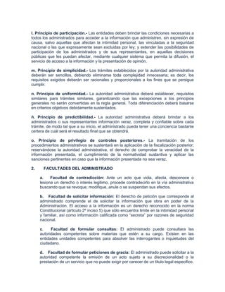 l. Principio de participación.- Las entidades deben brindar las condiciones necesarias a
todos los administrados para acceder a la información que administren, sin expresión de
causa, salvo aquellas que afectan la intimidad personal, las vinculadas a la seguridad
nacional o las que expresamente sean excluidas por ley; y extender las posibilidades de
participación de los administrados y de sus representantes, en aquellas decisiones
públicas que les puedan afectar, mediante cualquier sistema que permita la difusión, el
servicio de acceso a la información y la presentación de opinión.

m. Principio de simplicidad.- Los trámites establecidos por la autoridad administrativa
deberán ser sencillos, debiendo eliminarse toda complejidad innecesaria; es decir, los
requisitos exigidos deberán ser racionales y proporcionales a los fines que se persigue
cumplir.

n. Principio de uniformidad.- La autoridad administrativa deberá establecer, requisitos
similares para trámites similares, garantizando que las excepciones a los principios
generales no serán convertidas en la regla general. Toda diferenciación deberá basarse
en criterios objetivos debidamente sustentados.

ñ. Principio de predictibilidad.- La autoridad administrativa deberá brindar a los
administrados o sus representantes información veraz, completa y confiable sobre cada
trámite, de modo tal que a su inicio, el administrado pueda tener una conciencia bastante
certera de cuál será el resultado final que se obtendrá.

o. Principio de privilegio de controles posteriores.- La tramitación de los
procedimientos administrativos se sustentará en la aplicación de la fiscalización posterior;
reservándose la autoridad administrativa, el derecho de comprobar la veracidad de la
información presentada, el cumplimiento de la normatividad sustantiva y aplicar las
sanciones pertinentes en caso que la información presentada no sea veraz.

2.     FACULTADES DEL ADMINISTRADO

     a.    Facultad de contradicción: Ante un acto que viola, afecta, desconoce o
     lesiona un derecho o interés legitimo, procede contradecirlo en la vía administrativa
     buscando que se revoque, modifique, anule o se suspendan sus efectos.

     b. Facultad de solicitar información: El derecho de petición que corresponde al
     administrado comprende el de solicitar la información que obra en poder de la
     Administración. El acceso a la información es un derecho reconocido en la norma
     Constitucional (articulo 2º inciso 5) que sólo encuentra limite en la intimidad personal
     y familiar, así como información calificada como “secreta” por razones de seguridad
     nacional.

     c.    Facultad de formular consultas: El administrado puede consultara las
     autoridades competentes sobre materias que estén a su cargo. Existen en las
     entidades unidades competentes para absolver las interrogantes o inquietudes del
     ciudadano.

     d. Facultad de formular peticiones de gracia: El administrado puede solicitar a la
     autoridad competente la emisión de un acto sujeto a su discrecionalidad o la
     prestación de un servicio que no puede exigir por carecer de un titulo legal especifico.
 