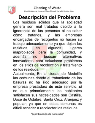 Cleaning of Waste
Sebastián Valencia, Emmanuel Mazo, Manuela Hurtado, Carolina Rojas.
“Contribuyendo a la humanidad”
Descripción del Problema
Los residuos sólidos que la sociedad
genera son mal tratados debido a la
ignorancia de las personas al no saber
cómo tratarlos, y las empresas
encargadas de recogerlos no hacen su
trabajo adecuadamente ya que dejan los
residuos en algunos lugares
inapropiados para la comunidad, y
además no buscan alternativas
innovadoras para solucionar problemas
en los sitios de recolección y tratamiento
de los residuos.
Actualmente, En la ciudad de Medellín
las comunas donde el tratamiento de las
basuras no ha sido adecuado por la
empresa prestadora de este servicio, si
no que primariamente los habitantes
satisfacen sus necesidades son Castilla,
Doce de Octubre, Santa Cruz, Aranjuez y
popular; ya que en estas comunas es
difícil acceder a recolectar los residuos.
 
