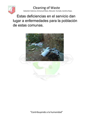 Cleaning of Waste
Sebastián Valencia, Emmanuel Mazo, Manuela Hurtado, Carolina Rojas.
“Contribuyendo a la humanidad”
Estas deficiencias en el servicio dan
lugar a enfermedades para la población
de estas comunas.
 