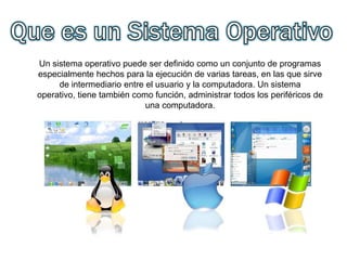 Un sistema operativo puede ser definido como un conjunto de programas
especialmente hechos para la ejecución de varias tareas, en las que sirve
de intermediario entre el usuario y la computadora. Un sistema
operativo, tiene también como función, administrar todos los periféricos de
una computadora.
 