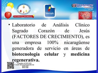 • Laboratorio de Análisis Clínico
Sagrado Corazón de Jesús
(FACTORES DE CRECIMIENTO), es
una empresa 100% nicaragüense
generadora de servicio en áreas de
biotecnología celular y medicina
regenerativa.
 