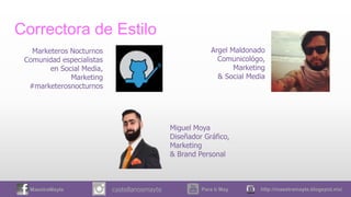 MaestraMayte Para ti May http://maestramayte.blogspot.mx/castellanosmayte
Correctora de Estilo
Argel Maldonado
Comunicológo,
Marketing
& Social Media
Miguel Moya
Diseñador Gráfico,
Marketing
& Brand Personal
Marketeros Nocturnos
Comunidad especialistas
en Social Media,
Marketing
#marketerosnocturnos
 