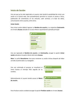 Inicio de Sesión
Una vez que ya ha sido registrado un usuario, este tendrá la posibilidad de iniciar una
sesión en el portal web, este procedimiento permitirá al usuario el acceso a foros,
publicación de comentarios en los artículos, subir archivos a la base de datos,
comunicación entre usuarios, entre otros.

Iniciar Sesión

Para iniciar sesión deberá ingresar su Nombre de usuario y su respectiva Contraseña
en el menú Acceso ubicado en la zona inferior izquierda de la pantalla principal




Una vez ingresado el Nombre de usuario y la Contraseña, escoger la opción Iniciar
sesión ubicada en la parte inferior del menú Acceso.

Nota: la casilla Recordarme sirve para mantener su sesión incluso después de haber
cerrado el portal web o su navegador.



Una vez culminado el proceso se visualizará el
menú Acceso el mensaje Hola seguido de su
nombre.



Adicionalmente el usuario tendrá acceso al Menú
de usuario




Para Finalizar sesión se deberá escoger la opción Finalizar sesión en el menú Acceso
 