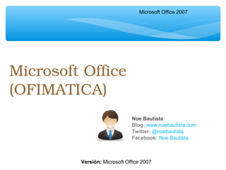 Microsoft Office 
(OFIMATICA)
Noe Bautista
Blog: www.noebautista.com
Twitter: @noebautista
Facebook: Noe Bautista
Microsoft Office 2007
Versión: Microsoft Office 2007
 