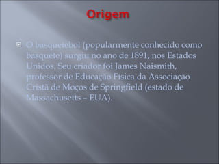 O basquetebol (popularmente conhecido como basquete) surgiu no ano de 1891, nos Estados Unidos. Seu criador foi James Naismith, professor de Educação Física da Associação Cristã de Moços de Springfield (estado de Massachusetts – EUA). 