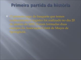 O primeiro jogo de basquete que temos conhecimento e registro foi realizado no dia 20 de janeiro de 1892. Foram formadas duas equipes da Associação Cristã de Moços de Springfield.  