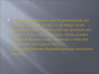 Este jogo foi interno e não foi presenciado por público. Somente no dia 11 de março deste mesmo ano uma partida pôde ser assistida por público de fora da Associação. Nesta ocasião, os alunos da associação venceram o time dos professores pelo placar de 5 a 1. Aproximadamente duzentas pessoas assistiram ao jogo.  