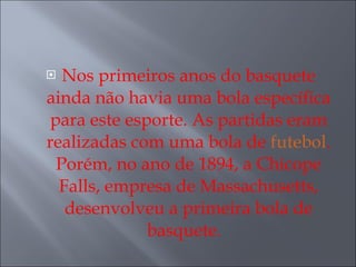 Nos primeiros anos do basquete ainda não havia uma bola específica para este esporte. As partidas eram realizadas com uma bola de  futebol . Porém, no ano de 1894, a Chicope Falls, empresa de Massachusetts, desenvolveu a primeira bola de basquete.   