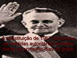 A constituição de 1967 incorporou as medidas autoritárias tomadas desde os primeiros dias do golpe. 