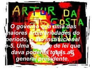 O governo cria uma das maiores arbitrariedades do período, o ato institucional n-5. Uma espécie de lei que dava poderes totais ao general presidente. 