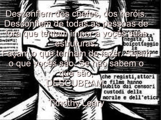 Desconfiem dos chefes, dos heróis. Desconfiem de todas as pessoas de fora que tentam impor a vocês suas estruturas. Façam o que tenham de fazer. Sejam o que vocês são. Se não sabem o que são, DESCUBRAM. Timothy Leary 