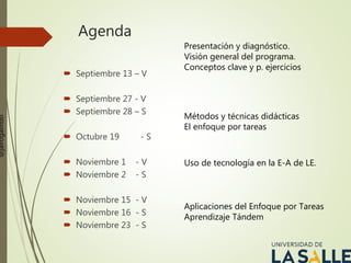 Agenda
 Septiembre 13 – V
 Septiembre 27 - V
 Septiembre 28 – S
 Octubre 19 - S
 Noviembre 1 - V
 Noviembre 2 - S
 Noviembre 15 - V
 Noviembre 16 - S
 Noviembre 23 - S
Presentación y diagnóstico.
Visión general del programa.
Conceptos clave y p. ejercicios
Métodos y técnicas didácticas
El enfoque por tareas
Uso de tecnología en la E-A de LE.
Aplicaciones del Enfoque por Tareas
Aprendizaje Tándem
@jairogalindo
 
