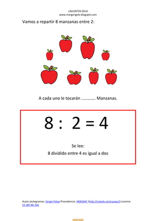 LAGUNTZA GELA
                              www.margarigela.blogspot.com

Vamos a repartir 8 manzanas entre 2:




             A cada uno le tocarán …………. Manzanas.




                  8: 2=4
                                        Se lee:
                     8 dividido entre 4 es igual a dos




Autor pictogramas: Sergio Palao Procedencia: ARASAAC (http://catedu.es/arasaac/) Licencia:
CC (BY-NC-SA)
 