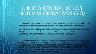 I. INICIO GENERAL DE LOS
SISTEMAS OPERATIVOS (S.O)
LOS PRIMEROS SISTEMAS ELECTRONICOS DIGITALES EN LA DECADA DE 1940, LOS
PRIMEROS SISTEMAS ELECTRÓNICOS DIGITALES NO POSEÍAN SISTEMAS OPERATIVOS.
LOS SISTEMAS DE LA DÉCADA DE 1950 EN GENERAL FUNCIONABAN SOLAMENTE CON UN
PROCESO A LA VEZ. Y
SE PERMITÍA UNA SOLA PERSONA A LA VEZ PARA UTILIZAR LA MÁQUINA.
LOS USUARIOS PRONTO SE DIERON CUENTA DE QUE PODÍAN REDUCIR LA CANTIDAD DE
TIEMPO PERDIDO ENTRE LOS PUESTOS DE TRABAJO,
SI PUDIERAN AUTOMATIZAR LA TRANSICIÓN DE TRABAJO A TRABAJO. EN PRIMER SISTEMA
COMO TAL, CONSIDERADO POR MUCHOS COMO EL PRIMER SISTEMA OPERATIVO, FUE DISE
ÑADO POR EL LABORATORIO DE INVESTIGACIÓN DE GENERAL MOTORS, PARA
SU ARQUITECTURA IBM 701A PRINCIPIOS DE 1956 [
 