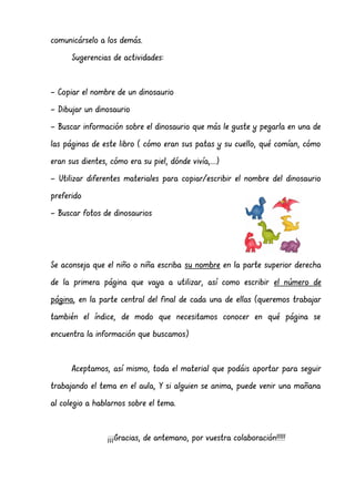 comunicárselo a los demás.
Sugerencias de actividades:
- Copiar el nombre de un dinosaurio
- Dibujar un dinosaurio
- Buscar información sobre el dinosaurio que más le guste y pegarla en una de
las páginas de este libro ( cómo eran sus patas y su cuello, qué comían, cómo
eran sus dientes, cómo era su piel, dónde vivía,...)
- Utilizar diferentes materiales para copiar/escribir el nombre del dinosaurio
preferido
- Buscar fotos de dinosaurios
Se aconseja que el niño o niña escriba su nombre en la parte superior derecha
de la primera página que vaya a utilizar, así como escribir el número de
página, en la parte central del final de cada una de ellas (queremos trabajar
también el índice, de modo que necesitamos conocer en qué página se
encuentra la información que buscamos)
Aceptamos, así mismo, toda el material que podáis aportar para seguir
trabajando el tema en el aula, Y si alguien se anima, puede venir una mañana
al colegio a hablarnos sobre el tema.
¡¡¡Gracias, de antemano, por vuestra colaboración!!!!!
 