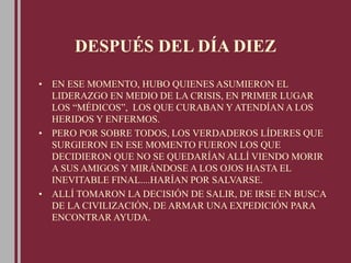 DESPUÉS DEL DÍA DIEZ
• EN ESE MOMENTO, HUBO QUIENES ASUMIERON EL
LIDERAZGO EN MEDIO DE LA CRISIS, EN PRIMER LUGAR
LOS “MÉDICOS”, LOS QUE CURABAN Y ATENDÍAN A LOS
HERIDOS Y ENFERMOS.
• PERO POR SOBRE TODOS, LOS VERDADEROS LÍDERES QUE
SURGIERON EN ESE MOMENTO FUERON LOS QUE
DECIDIERON QUE NO SE QUEDARÍAN ALLÍ VIENDO MORIR
A SUS AMIGOS Y MIRÁNDOSE A LOS OJOS HASTA EL
INEVITABLE FINAL....HARÍAN POR SALVARSE.
• ALLÍ TOMARON LA DECISIÓN DE SALIR, DE IRSE EN BUSCA
DE LA CIVILIZACIÓN, DE ARMAR UNA EXPEDICIÓN PARA
ENCONTRAR AYUDA.
 