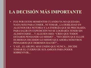 LA DECISIÓN MÁS IMPORTANTE
• FUE POR ESTOS MOMENTOS CUANDO YA NO QUEDABA
NADA MÁS PARA COMER...NI TOMAR...LA DEBILIDAD EN
ALGUNOS ERA NOTORIA Y LA ENERGÍA QUE SE PRECISARÍA
PARA SALIR EN EXPEDICIÓN NO SE LOGRARÍA TENER SIN
ALIMENTARSE.... Y ALGUIEN DIJO: “CREO QUE TODOS
ESTAMOS PENSANDO LO MISMO”....”NO CREEN QUE ELLOS
HUBIERAN DECIDIDO LO MISMO QUE AHORA NOSOTROS
PENSAMOS QUE DEBEMOS HACER?”...
• Y ASÍ....EL GRUPO, MÁS UNIDO QUE NUNCA....DECIDE
TOMAR EL CUERPO DE SUS AMIGOS PARA PODER
SOBREVIVIR...
 