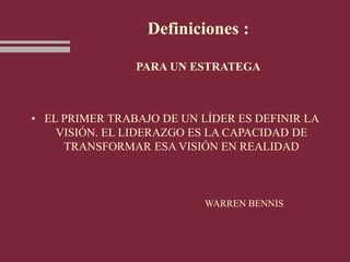 Definiciones :
PARA UN ESTRATEGA
• EL PRIMER TRABAJO DE UN LÍDER ES DEFINIR LA
VISIÓN. EL LIDERAZGO ES LA CAPACIDAD DE
TRANSFORMAR ESA VISIÓN EN REALIDAD
WARREN BENNIS
 