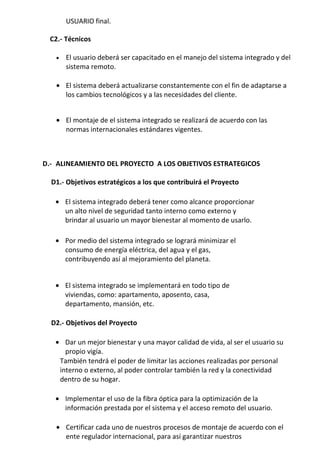 USUARIO final.

 C2.- Técnicos

   •   El usuario deberá ser capacitado en el manejo del sistema integrado y del
       sistema remoto.

   • El sistema deberá actualizarse constantemente con el fin de adaptarse a
     los cambios tecnológicos y a las necesidades del cliente.


   • El montaje de el sistema integrado se realizará de acuerdo con las
     normas internacionales estándares vigentes.



D.- ALINEAMIENTO DEL PROYECTO A LOS OBJETIVOS ESTRATEGICOS

  D1.- Objetivos estratégicos a los que contribuirá el Proyecto

   • El sistema integrado deberá tener como alcance proporcionar
     un alto nivel de seguridad tanto interno como externo y
     brindar al usuario un mayor bienestar al momento de usarlo.

   • Por medio del sistema integrado se logrará minimizar el
     consumo de energía eléctrica, del agua y el gas,
     contribuyendo así al mejoramiento del planeta.


   • El sistema integrado se implementará en todo tipo de
     viviendas, como: apartamento, aposento, casa,
     departamento, mansión, etc.

  D2.- Objetivos del Proyecto

   • Dar un mejor bienestar y una mayor calidad de vida, al ser el usuario su
      propio vigía.
    También tendrá el poder de limitar las acciones realizadas por personal
    interno o externo, al poder controlar también la red y la conectividad
    dentro de su hogar.

   • Implementar el uso de la fibra óptica para la optimización de la
     información prestada por el sistema y el acceso remoto del usuario.

   • Certificar cada uno de nuestros procesos de montaje de acuerdo con el
     ente regulador internacional, para así garantizar nuestros
 