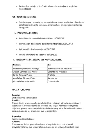 • Costos de montaje: entre 3 a 6 millones de pesos (varía según las
       necesidades)


G2.- Beneficios esperados

     • Satisfacer por completo las necesidades de nuestros clientes, obteniendo
       así el reconocimiento como una empresa líder en montaje de sistemas
       integrados.

  H.- PROGRAMA DE HITOS.

     • Estudio de las necesidades del cliente: 11/05/2012

     • Culminación de el diseño del sistema integrado: 30/06/2012

     • Culminación de el montaje: 02/01/2013

     • Puesta en marcha del sistema: 02/01/2013

 I.- INTEGRANTES DEL EQUIPO DEL PROYECTO, ROLES.

 Nombre                                  Rol
Andrés Felipe Muñoz Naranjo              Administrador de Recursos
Cristian Camilo Santa Alzate             Gerente del Proyecto
Danilo Ramirez Peláez                    Analista
Juan Felipe Giraldo López                Supervisor
Michael Alvarez Jaramillo                Comunicador


ROLES Y FUNCIONES

Gerente:
Cristian Camilo Santa Alzate
Función:
El gerente del proyecto debe ser el planificar, integrar, administrar, motivar y
supervisar el proyecto como los recursos a su cargo. Además debe fijar los
objetivos, garantizar el cumplimiento de las tareas y mirar formular soluciones
para cada uno de los problemas que se presenten.

Supervisor:
Juan Felipe Giraldo López
Función:
El supervisor del proyecto debe hacer el seguimiento y control en el
proyecto vigilando que se cumplan cada uno de las actividades establecidas
 
