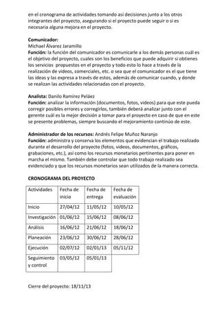 en el cronograma de actividades tomando así decisiones junto a los otros
integrantes del proyecto, asegurando si el proyecto puede seguir o si es
necesaria alguna mejora en el proyecto.

Comunicador:
Michael Álvarez Jaramillo
Función: la función del comunicador es comunicarle a los demás personas cuál es
el objetivo del proyecto, cuales son los beneficios que puede adquirir si obtienes
los servicios propuestos en el proyecto y todo esto lo hace a través de la
realización de videos, comerciales, etc. o sea que el comunicador es el que tiene
las ideas y las expresa a través de estos, además de comunicar cuando, y donde
se realizan las actividades relacionadas con el proyecto.

Analista: Danilo Ramírez Peláez
Función: analizar la información (documentos, fotos, videos) para que este pueda
corregir posibles errores y corregirlos, también deberá analizar junto con el
gerente cuál es la mejor decisión a tomar para el proyecto en caso de que en este
se presente problemas, siempre buscando el mejoramiento continúo de este.

Administrador de los recursos: Andrés Felipe Muñoz Naranjo
Función: administra y conserva los elementos que evidencian el trabajo realizado
durante el desarrollo del proyecto (fotos, videos, documentos, gráficos,
grabaciones, etc.), así como los recursos monetarios pertinentes para poner en
marcha el mismo. También debe controlar que todo trabajo realizado sea
evidenciado y que los recursos monetarios sean utilizados de la manera correcta.

CRONOGRAMA DEL PROYECTO

Actividades    Fecha de     Fecha de    Fecha de
               inicio       entrega     evaluación
Inicio         27/04/12     11/05/12    10/05/12
Investigación 01/06/12      15/06/12    08/06/12
Análisis       16/06/12     21/06/12    18/06/12
Planeación     23/06/12     30/06/12    28/06/12
Ejecución      02/07/12     02/01/13    05/11/12
Seguimiento    03/05/12     05/01/13
y control



Cierre del proyecto: 18/11/13
 