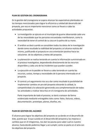 PLAN DE GESTION DEL CRONOGRAMA

En la gestión del cronograma se espera alcanzar las expectativas planteadas en
los tiempos mencionados para lograr la eficiencia y calidad del desarrollo del
proyecto, por eso es importante mencionar como se llevara a cabo las
actividades propuestas.

   • La investigación se ejecuta en el municipio de guarne observando cada una
     de las necesidades que las personas encuestadas manifestaron, como la
     necesidad de tener el control de su casa en la palma de su mano.

   • El análisis se dará cuando se consoliden todos los datos de la investigación
     dando como resultado la viabilidad del proyecto y el alcance realista del
     mismo, justificando el proyecto en una orientación positiva hacia las
     soluciones de los objetivos y metas del proyecto.

   • La planeación se realiza teniendo en cuenta la información suministrada en
     el proceso investigativo, dependiendo directamente de los recursos
     disponibles y cada uno de los incidentes que puedan suceder.

   • La ejecución en lo posible se llevara a cabo teniendo en cuenta los
     recursos, costos, tiempo y necesidades de la persona interesada en el
     proyecto.

   • El control y el seguimiento nos va a dar como resultado la posibilidad de
     implementar cambios en pro del proyecto elevando la calidad, la
     competitividad y la valoración generando una complementación de todas
     las actividades a realizar descritas en el cronograma de actividades.

      Parte importante de todo el proceso, se dará a conocer de forma
      evidenciada mediante entregables tales como: fotos, facturas, videos,
      documentación, prototipos, planos, diseños, etc.



PLAN DE GESTION DEL ALCANCE

El alcance para lograr los objetivos del proyecto se va dando en el desarrollo de
éste, puesto que lo que suceda en el desarrollo del proyecto y las mejoras o
cambios que en él integremos, nos dan las pautas para saber cuál es nuestro
alcance, hasta donde podemos llegar y así cumplir; como se pacto en el acta con
los objetivos del proyecto.
 