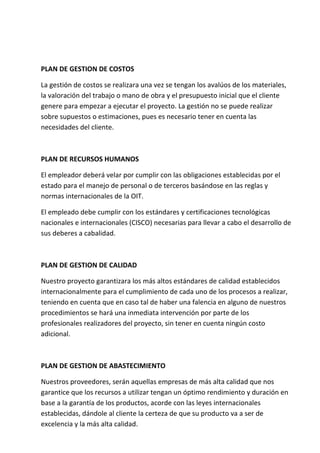 PLAN DE GESTION DE COSTOS

La gestión de costos se realizara una vez se tengan los avalúos de los materiales,
la valoración del trabajo o mano de obra y el presupuesto inicial que el cliente
genere para empezar a ejecutar el proyecto. La gestión no se puede realizar
sobre supuestos o estimaciones, pues es necesario tener en cuenta las
necesidades del cliente.



PLAN DE RECURSOS HUMANOS

El empleador deberá velar por cumplir con las obligaciones establecidas por el
estado para el manejo de personal o de terceros basándose en las reglas y
normas internacionales de la OIT.

El empleado debe cumplir con los estándares y certificaciones tecnológicas
nacionales e internacionales (CISCO) necesarias para llevar a cabo el desarrollo de
sus deberes a cabalidad.



PLAN DE GESTION DE CALIDAD

Nuestro proyecto garantizara los más altos estándares de calidad establecidos
internacionalmente para el cumplimiento de cada uno de los procesos a realizar,
teniendo en cuenta que en caso tal de haber una falencia en alguno de nuestros
procedimientos se hará una inmediata intervención por parte de los
profesionales realizadores del proyecto, sin tener en cuenta ningún costo
adicional.



PLAN DE GESTION DE ABASTECIMIENTO

Nuestros proveedores, serán aquellas empresas de más alta calidad que nos
garantice que los recursos a utilizar tengan un óptimo rendimiento y duración en
base a la garantía de los productos, acorde con las leyes internacionales
establecidas, dándole al cliente la certeza de que su producto va a ser de
excelencia y la más alta calidad.
 