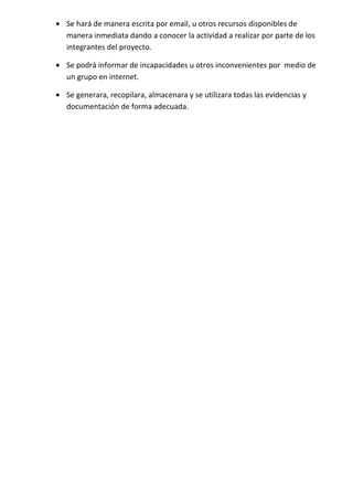 • Se hará de manera escrita por email, u otros recursos disponibles de
  manera inmediata dando a conocer la actividad a realizar por parte de los
  integrantes del proyecto.

• Se podrá informar de incapacidades u otros inconvenientes por medio de
  un grupo en internet.

• Se generara, recopilara, almacenara y se utilizara todas las evidencias y
  documentación de forma adecuada.
 