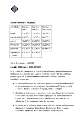 CRONOGRAMA DEL PROYECTO

Actividades      Fecha de    Fecha de     Fecha de
                 inicio      entrega      evaluación
Inicio           27/04/12    11/05/12     10/05/12
Investigación 01/06/12       15/06/12     08/06/12
Análisis         16/06/12    21/06/12     18/06/12
Planeación       23/06/12    30/06/12     28/06/12
Ejecución        02/07/12    02/01/13     05/11/12
Seguimiento      03/05/12    05/01/13
y control



Cierre del proyecto: 18/11/13

PLAN DE GESTION DEL CRONOGRAMA

En la gestión del cronograma se espera alcanzar las expectativas planteadas en
los tiempos mencionados para lograr la eficiencia y calidad del desarrollo del
proyecto, por eso es importante mencionar como se llevara a cabo las
actividades propuestas.

   •     La investigación se ejecuta en el municipio de guarne observando cada una
         de las necesidades que las personas encuestadas manifestaron, como la
         necesidad de estar en tranquilidad y seguridad en su hogar.

   • El análisis se dará cuando se consoliden todos los datos de la investigación
     dando como resultado la viabilidad del proyecto y el alcance realista del
     mismo, justificando el proyecto en una orientación positiva hacia las
     soluciones de los objetivos y metas del proyecto.

   • La planeación se realiza teniendo en cuenta la información suministrada en
     el proceso investigativo, dependiendo directamente de los recursos
     disponibles y cada uno de los incidentes que puedan suceder.
 