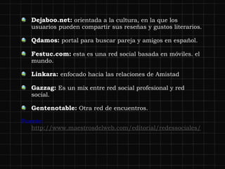 Dejaboo.net:  orientada a la cultura, en la que los usuarios pueden compartir sus reseñas y gustos literarios. Qdamos:  portal para buscar pareja y amigos en español.  Festuc.com:  esta es una red social basada en móviles. el mundo. Linkara:  enfocado hacia las relaciones de Amistad Gazzag:  Es un mix entre red social profesional y red social. Gentenotable:  Otra red de encuentros. Fuente:  http://www.maestrosdelweb.com/editorial/redessociales/ 