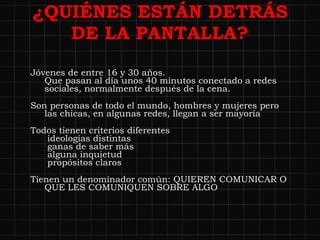 ¿QUIÉNES ESTÁN DETRÁS DE LA PANTALLA? Jóvenes de entre 16 y 30 años. Que pasan al día unos 40 minutos conectado a redes sociales, normalmente después de la cena. Son personas de todo el mundo, hombres y mujeres pero las chicas, en algunas redes, llegan a ser mayoría  Todos tienen criterios diferentes  ideologías distintas  ganas de saber más  alguna inquietud  propósitos claros Tienen un denominador común: QUIEREN COMUNICAR O QUE LES COMUNIQUEN SOBRE ALGO 