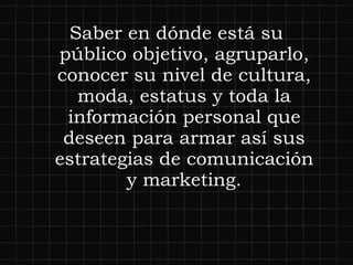 Saber en dónde está su público objetivo, agruparlo, conocer su nivel de cultura, moda, estatus y toda la información personal que deseen para armar así sus estrategias de comunicación y marketing. 