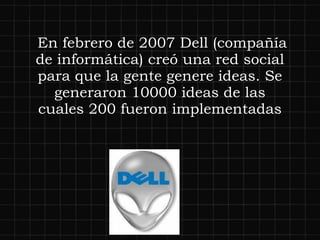   En febrero de 2007 Dell (compañía de informática) creó una red social para que la gente genere ideas. Se generaron 10000 ideas de las cuales 200 fueron implementadas 