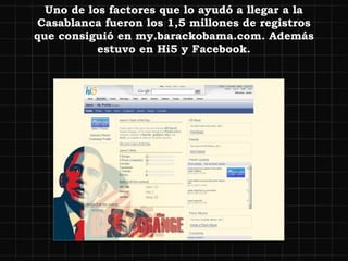 Uno de los factores que lo ayudó a llegar a la Casablanca fueron los 1,5 millones de registros que consiguió en my.barackobama.com. Además estuvo en Hi5 y Facebook. 