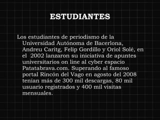 ESTUDIANTES Los estudiantes de periodismo de la Universidad Autónoma de Bacerlona, Andreu Caritg, Felip Gordillo y Oriol Solé, en el  2002 lanzaron su iniciativa de apuntes universitarios on line al cyber espacio  Patatabrava.com. Superando al famoso portal Rincón del Vago en agosto del 2008 tenían más de 300 mil descargas, 80 mil usuario registrados y 400 mil visitas mensuales.  