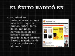 EL ÉXITO RADICÓ EN  sus contenidos universitarios con una mezcla de toque de humor, crítica, foros, datos, ránkings, herramientas de red social y algunas anécdotas que incluyen frases y meteduras de pata de profesores y alumnos. 