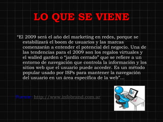 LO QUE SE VIENE “ El 2009 será el año del marketing en redes, porque se estabilizará el boom de usuarios y las marcas comenzarán a entender el potencial del negocio. Una de las tendencias para el 2009 son los regalos virtuales y el walled garden o “jardín cerrado” que se refiere a un entorno de navegación que controla la información y los sitios web que el usuario puede acceder. Es un método popular usado por ISPs para mantener la navegación del usuario en un área específica de la web”… Fuente:  http://www.infobrand.com.ar 