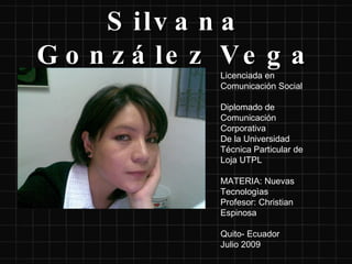 Silvana González Vega Licenciada en Comunicación Social Diplomado de Comunicación Corporativa De la Universidad Técnica Particular de Loja UTPL MATERIA: Nuevas Tecnologìas Profesor: Christian Espinosa Quito- Ecuador Julio 2009  