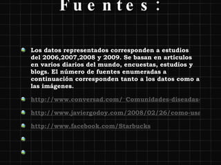 Fuentes: Los datos representados corresponden a estudios del 2006,2007,2008 y 2009. Se basan en artículos en varios diarios del mundo, encuestas, estudios y blogs. El número de fuentes enumeradas a continuación corresponden tanto a los datos como a las imágenes.  http://www.conversad.com/_Comunidades-diseadas-para-cada-cliente/photo/2045897/52443.html?enlarge=true http://www.javiergodoy.com/2008/02/26/como-usan-facebook-las-marcas/ http://www.facebook.com/Starbucks     