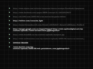 http://www.elpais.com/articulo/empresas/marca/acampa/Facebook/elpepueconeg/20081123elpnegemp_9/Tes http://www.facebook.com/pages/BMW-Concept-X1/26520529674 http://alt1040.com/2009/06/a-las-marcas-les-gusta-twitter http://twitter.com/cocacola_light http://leonel-fernandez.hi5.com/friend/138392627--Barack%2BObama--Profile-html http://images.google.com.ec/imgres?imgurl=http://www.epsilondigital.net/wp-content/uploads//redes-sociales-sites.jpg&imgrefurl= http://www.brandlife.es/wp-content/uploads/myspace.jpg http://www.seofemenino.com/wp-content/uploads/2009/06/marca-en-internet.jpg&imgrefurl=http://www.seofemenino.com/2009/06/23/marca-en-internet-o-branding-en-internet-%25C2%25BFcomo-obtenerla/ GOOGLE IMAGES /www.doovive.com/wp-content/uploads/2008/08/web_patatabrava_com.jpg&imgrefurl= 