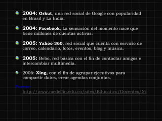 2004:  Orkut , un a red social de Google con popularidad en Brasil y La India. 2004:   Facebook , L a sensación del momento nace que tiene millones de cuentas activas. 2005:  Yahoo 360 ,  red social que cuenta con servicio de correo, calendario, fotos, eventos, blog y música. 2005:  Bebo, red básica con el fin de contactar amigos e intercambiar multimedia. 2006:  Xing,  con el fin de agrupar ejecutivos para compartir datos, crear agendas conjuntas. Fuente:  http://www.medellin.edu.co/sites/Educativo/Docentes/Noticias/Paginas/historiaderedessociales.aspx 