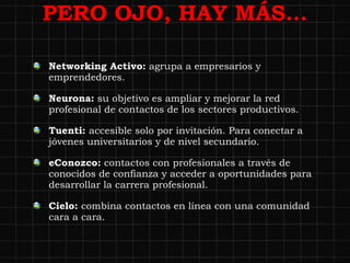 PERO OJO, HAY MÁS… Networking Activo:  agrupa a empresarios y emprendedores. Neurona:  su objetivo es ampliar y mejorar la red profesional de contactos de los sectores productivos. Tuenti:  accesible solo por invitación. Para conectar a jóvenes universitarios y de nivel secundario. eConozco:  contactos con profesionales a través de conocidos de confianza y acceder a oportunidades para desarrollar la carrera profesional. Cielo:  combina contactos en línea con una comunidad cara a cara. 