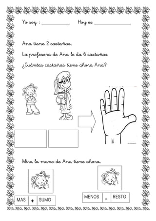 Yo soy : __________ Hoy es _____________
Ana tiene 2 castañas.
La profesora de Ana le da 6 castañas
¿Cuántas castañas tiene ahora Ana?
Mira la mano de Ana tiene ahora.
	
  
	
   	
  	
  	
  	
  	
  	
   	
   	
  	
  	
  	
  	
  	
  
	
  
	
  
	
  
MAS + SUMO
	
  
MENOS - RESTO
 