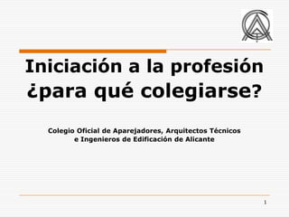 Iniciación a la profesión
¿para qué colegiarse?
  Colegio Oficial de Aparejadores, Arquitectos Técnicos
         e Ingenieros de Edificación de Alicante




                                                          1
 